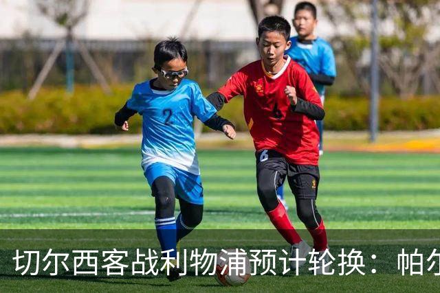 切尔西客战利物浦预计轮换：帕尔默停赛，埃斯特旺出战