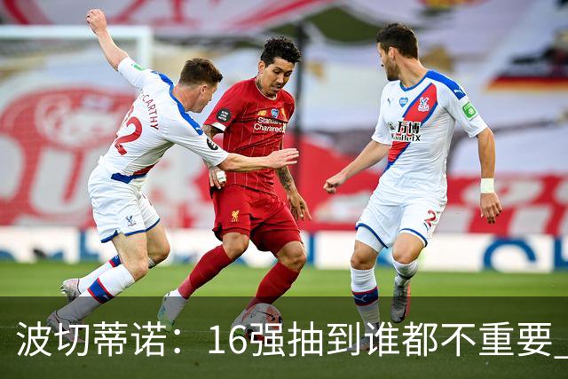 波切蒂诺：16强抽到谁都不重要 我们会做好准备