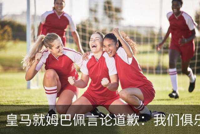 皇马就姆巴佩言论道歉：我们俱乐部对中国、中国的历史、文化和人民，以及数百万中国球迷，都怀有深深的敬意