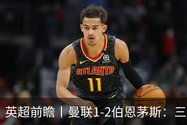 英超前瞻丨曼联1-2伯恩茅斯：三弟为大哥复仇？
