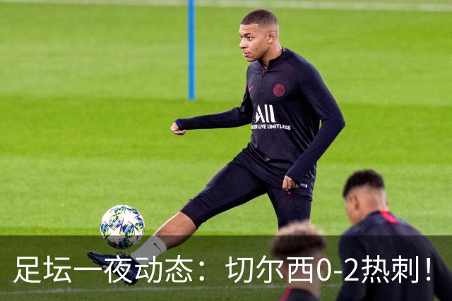 足坛一夜动态：切尔西0-2热刺！阿森纳2-0 小蜘蛛向马竞道歉