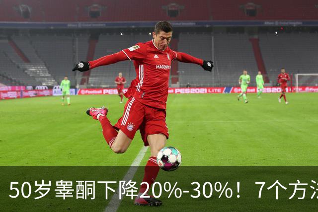 50岁睾酮下降20%-30%！7个方法有效促睾，找回旺盛精力